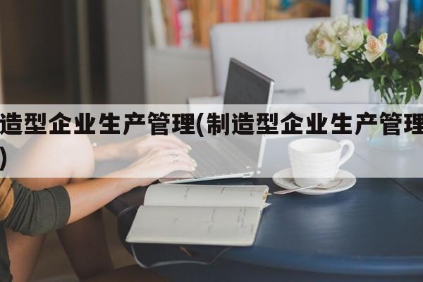 制造型企业生产管理(制造型企业生产管理审计)